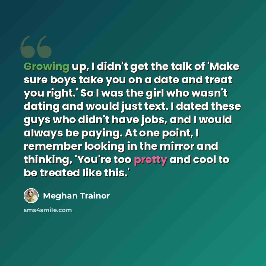 “Growing up, I didn't get the talk of 'Make sure boys take you on a date and treat you right.' So I was the girl who wasn't dating and would just text. I dated these guys who didn't have jobs, and I would always be paying. At one point, I remember looking in the mirror and thinking, 'You're too…” quote by Meghan Trainor