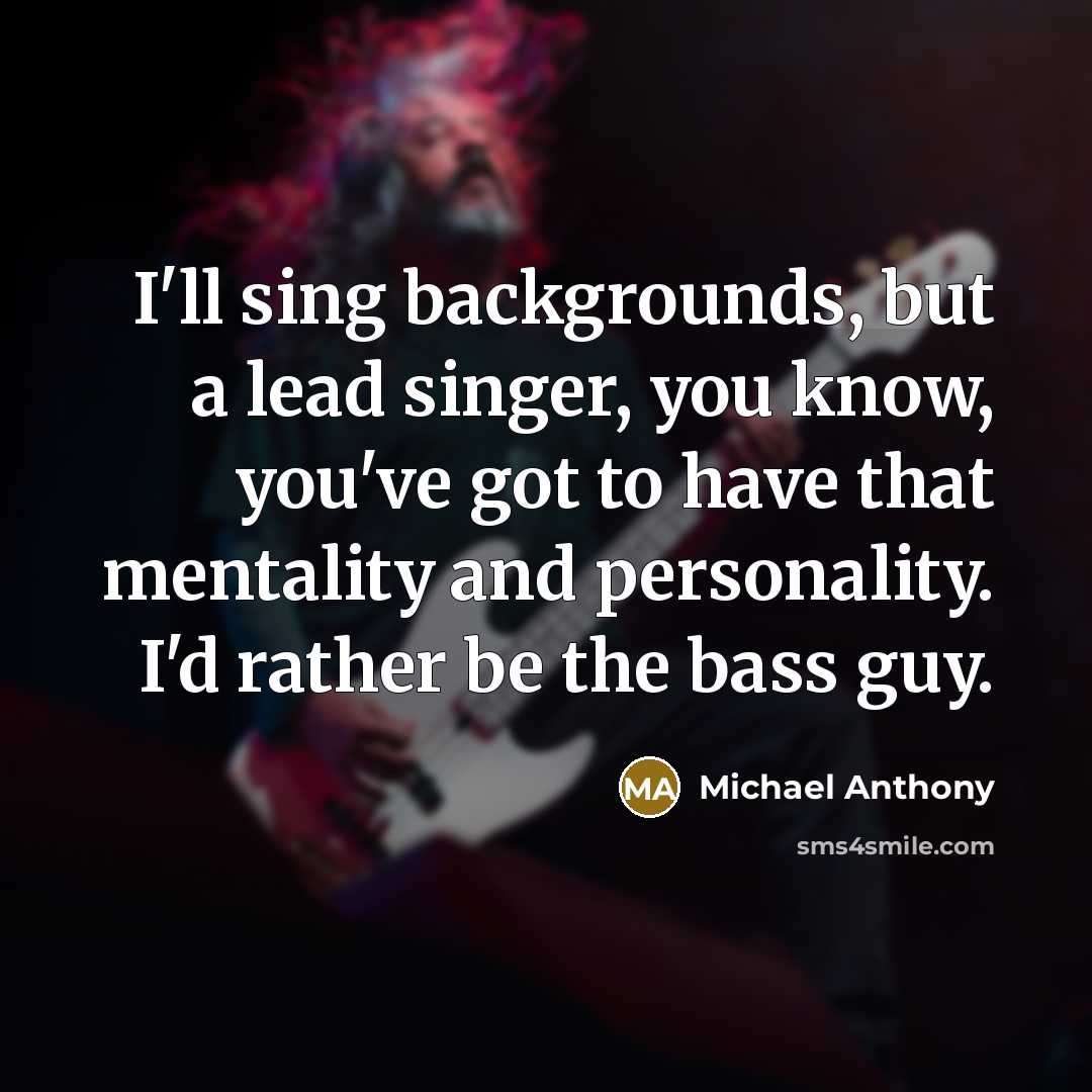 “I'll sing backgrounds, but a lead singer, you know, you've got to have that mentality and personality. I'd rather be the bass guy.” quote by Michael Anthony