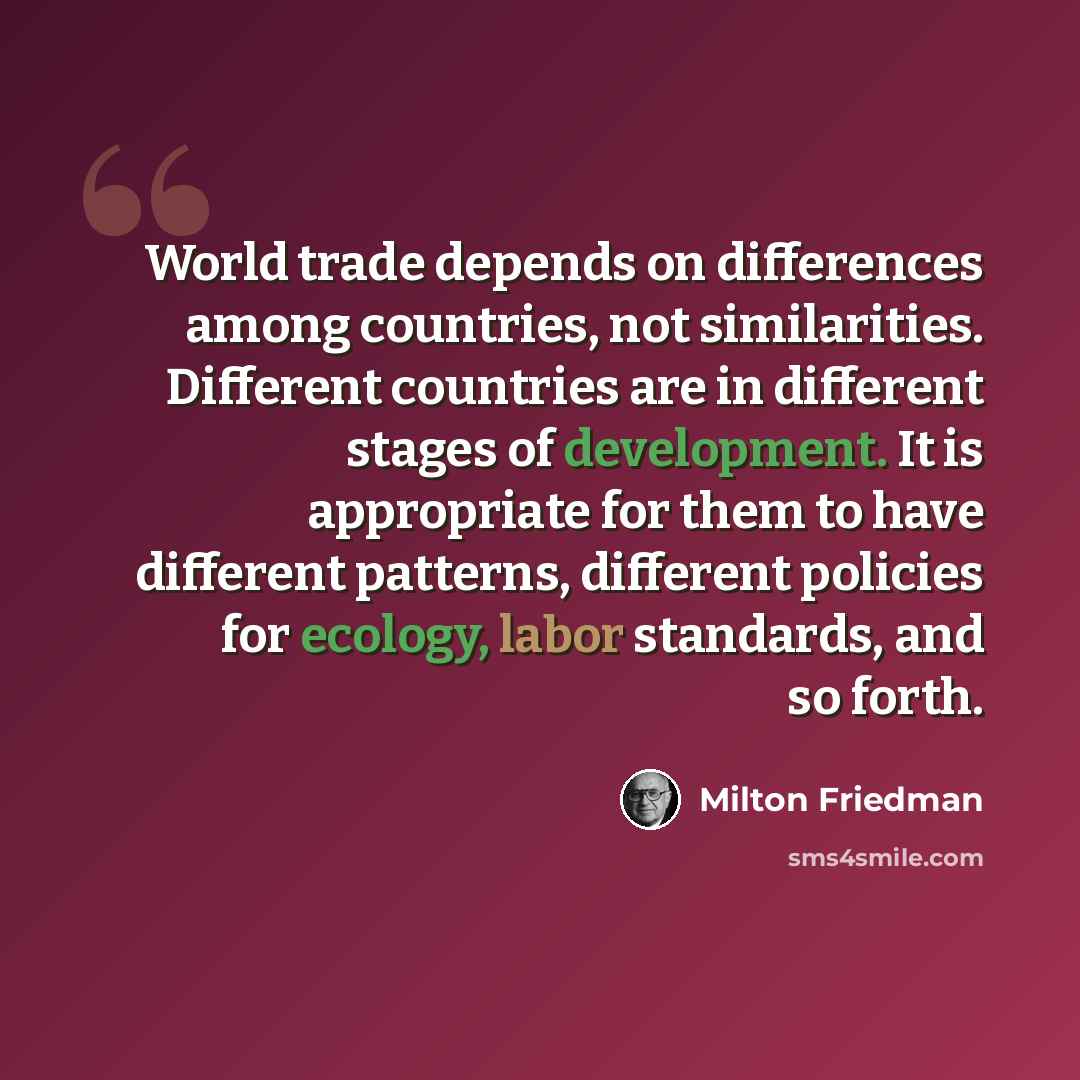 “World trade depends on differences among countries, not similarities. Different countries are in different stages of development. It is appropriate for them to have different patterns, different policies for ecology, labor standards, and so forth.” quote by Milton Friedman