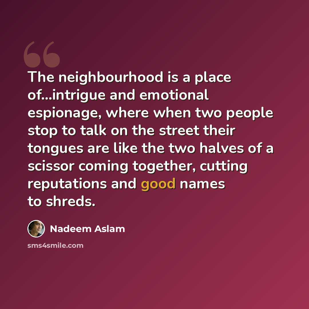 “The neighbourhood is a place of...intrigue and emotional espionage, where when two people stop to talk on the street their tongues are like the two halves of a scissor coming together, cutting reputations and good names to shreds.” quote by Nadeem Aslam