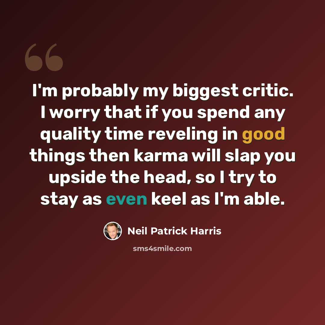 “I'm probably my biggest critic. I worry that if you spend any quality time reveling in good things then karma will slap you upside the head, so I try to stay as even keel as I'm able.” quote by Neil Patrick Harris