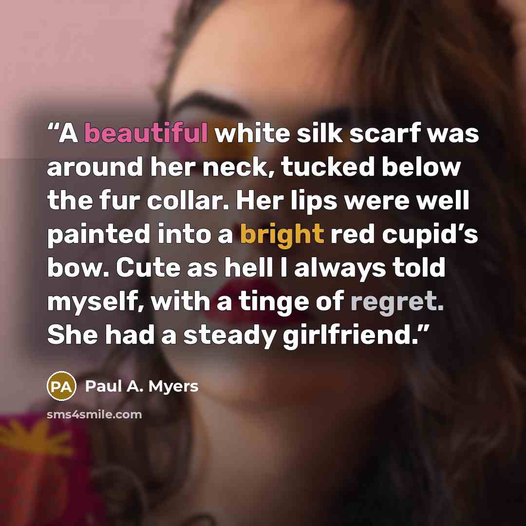 “A beautiful white silk scarf was around her neck, tucked below the fur collar. Her lips were well painted into a bright red cupid’s bow. Cute as hell I always told myself, with a tinge of regret. She had a steady girlfriend.” quote by Paul A. Myers