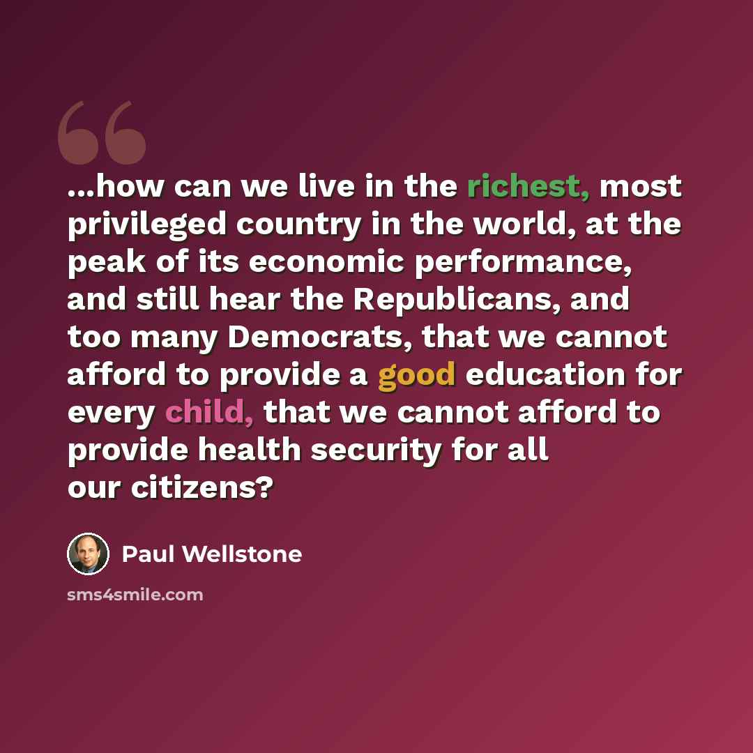 “...how can we live in the richest, most privileged country in the world, at the peak of its economic performance, and still hear the Republicans, and too many Democrats, that we cannot afford to provide a good education for every child, that we cannot afford to provide health security for all our…” quote by Paul Wellstone