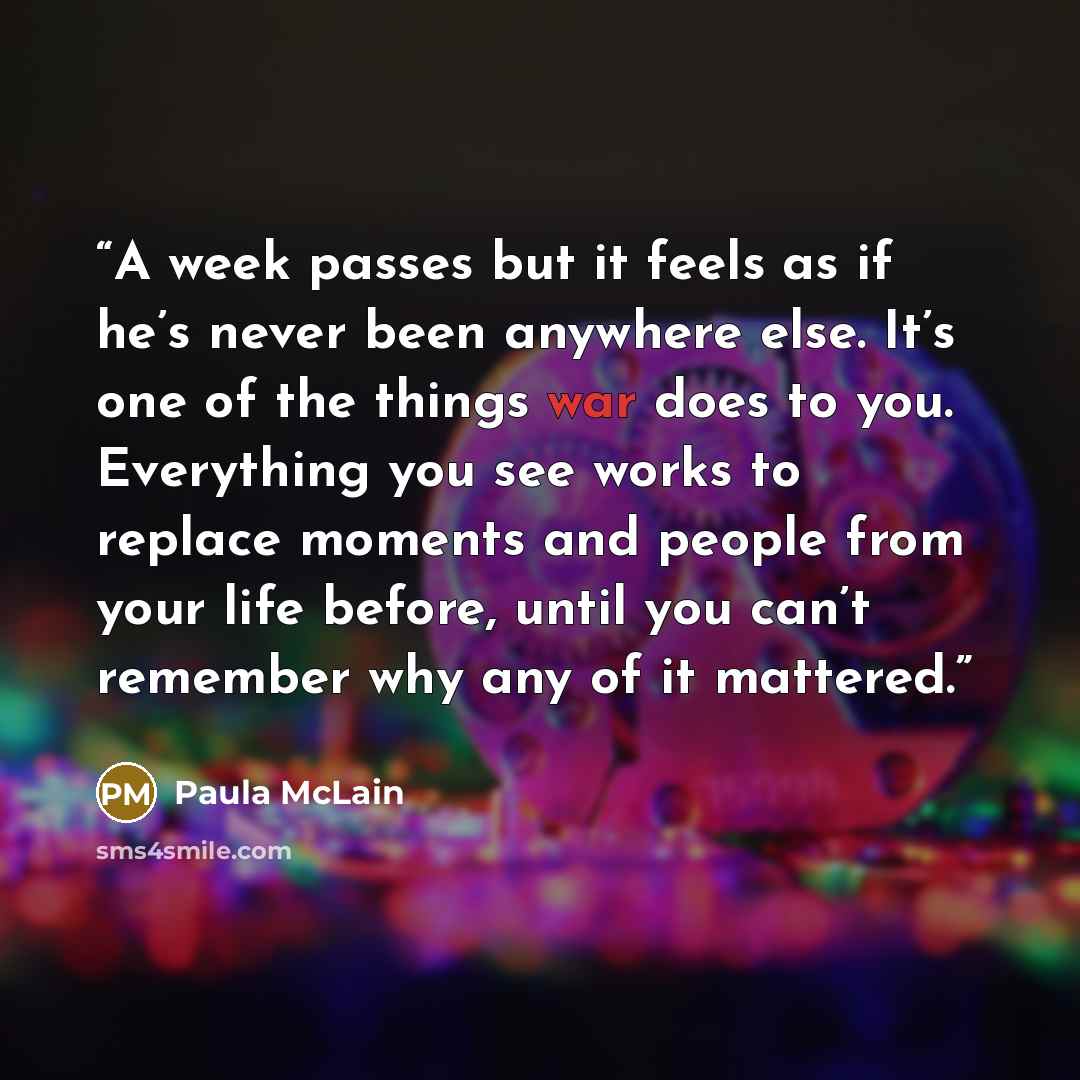 “A week passes but it feels as if he’s never been anywhere else. It’s one of the things war does to you. Everything you see works to replace moments and people from your life before, until you can’t remember why any of it mattered.” quote by Paula McLain