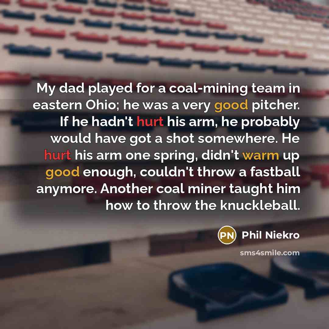“My dad played for a coal-mining team in eastern Ohio; he was a very good pitcher. If he hadn't hurt his arm, he probably would have got a shot somewhere. He hurt his arm one spring, didn't warm up good enough, couldn't throw a fastball anymore. Another coal miner taught him how to throw the…” quote by Phil Niekro