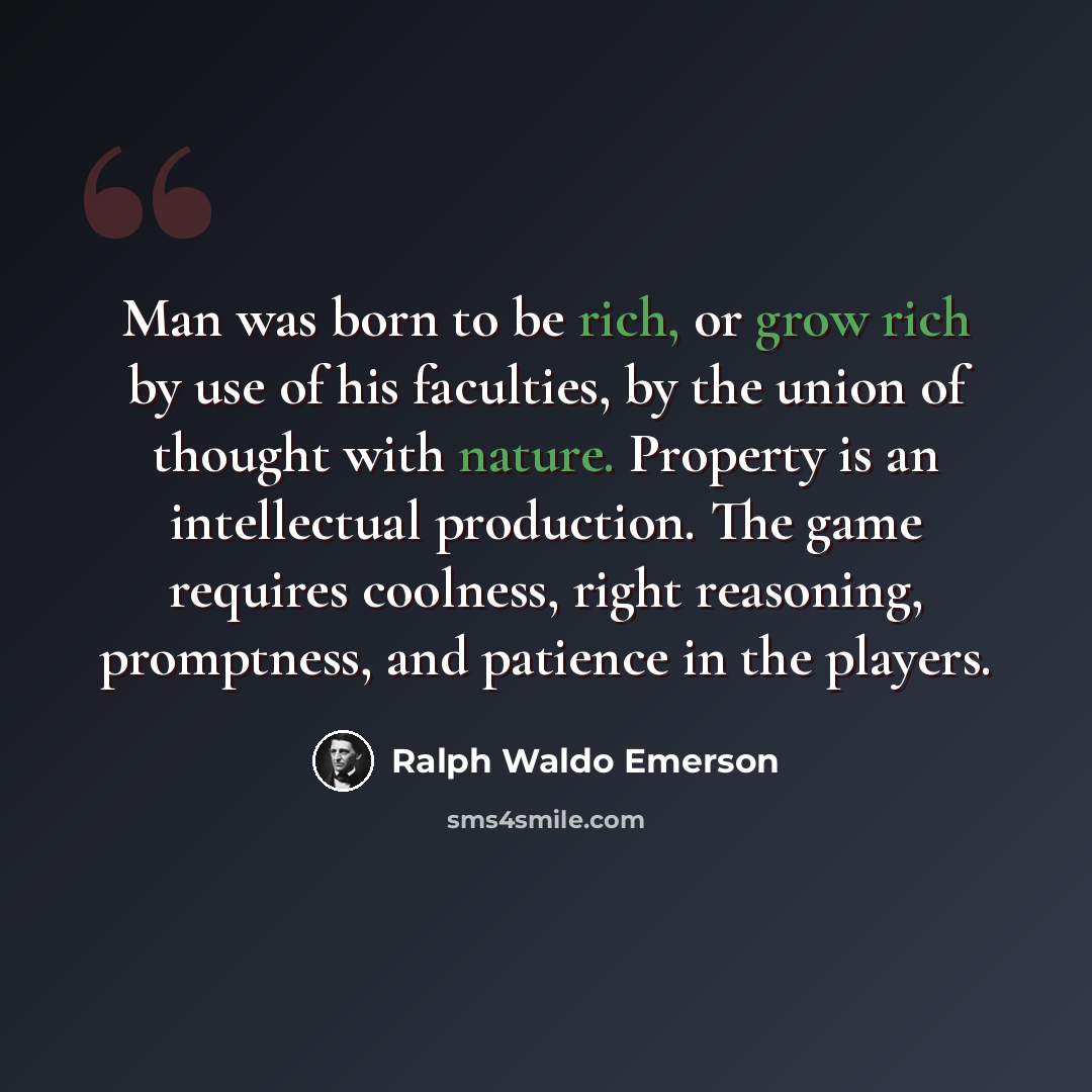 “Man was born to be rich, or grow rich by use of his faculties, by the union of thought with nature. Property is an intellectual production. The game requires coolness, right reasoning, promptness, and patience in the players.” quote by Ralph Waldo Emerson