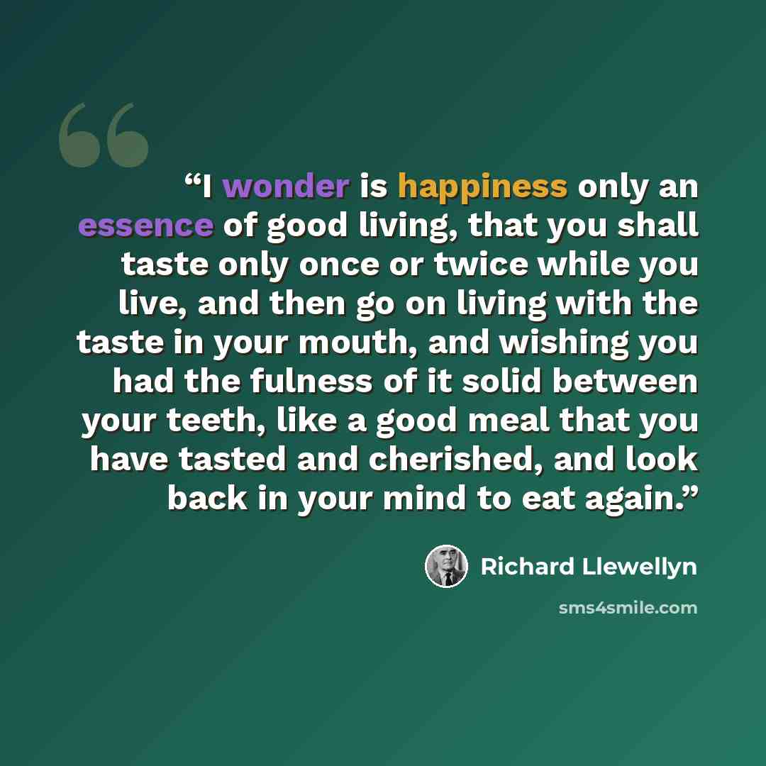 “I wonder is happiness only an essence of good living, that you shall taste only once or twice while you live, and then go on living with the taste in your mouth, and wishing you had the fulness of it solid between your teeth, like a good meal that you have tasted and cherished, and look back in…” quote by Richard Llewellyn