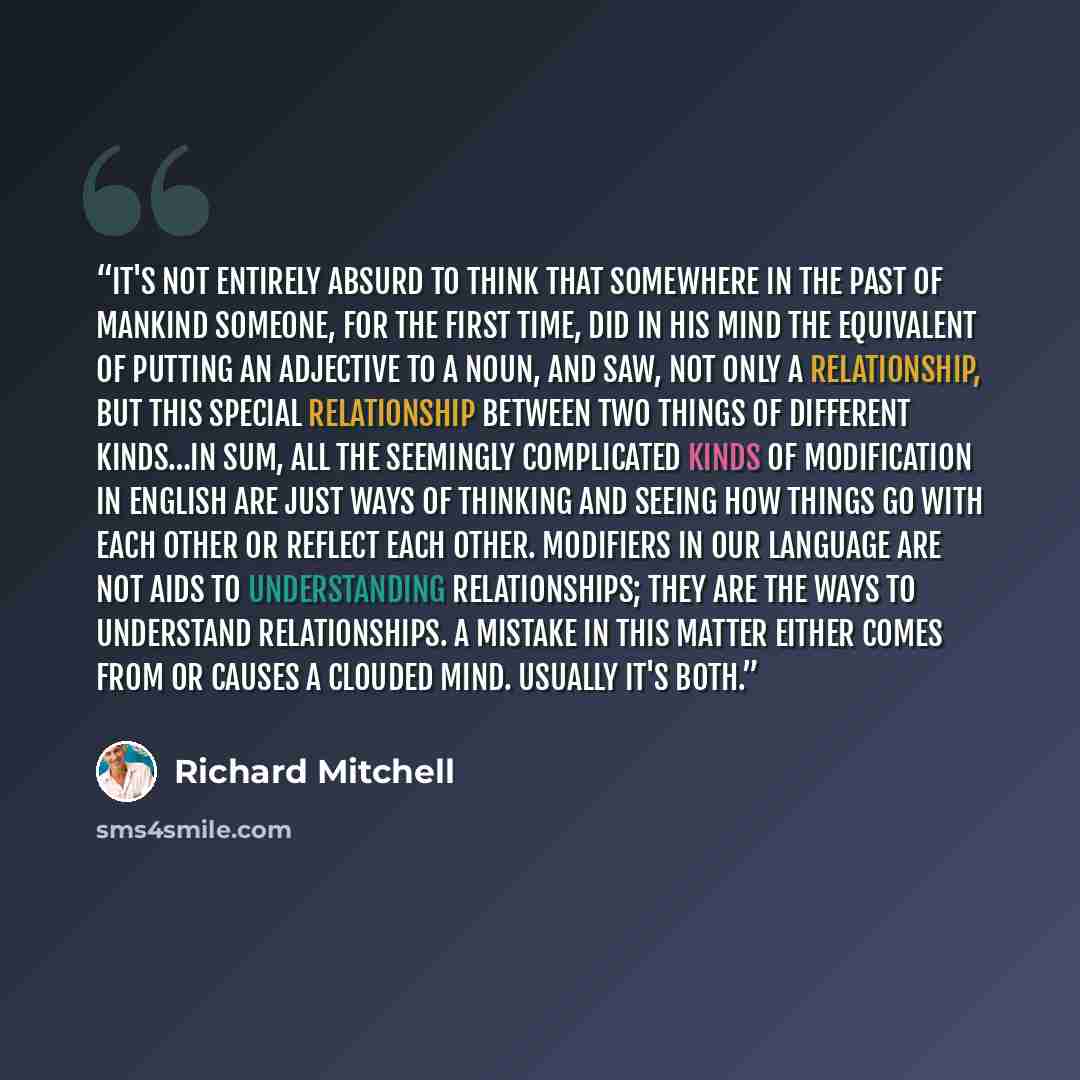 “It's not entirely absurd to think that somewhere in the past of mankind someone, for the first time, did in his mind the equivalent of putting an adjective to a noun, and saw, not only a relationship, but this special relationship between two things of different kinds…In sum, all the seemingly…” quote by Richard Mitchell