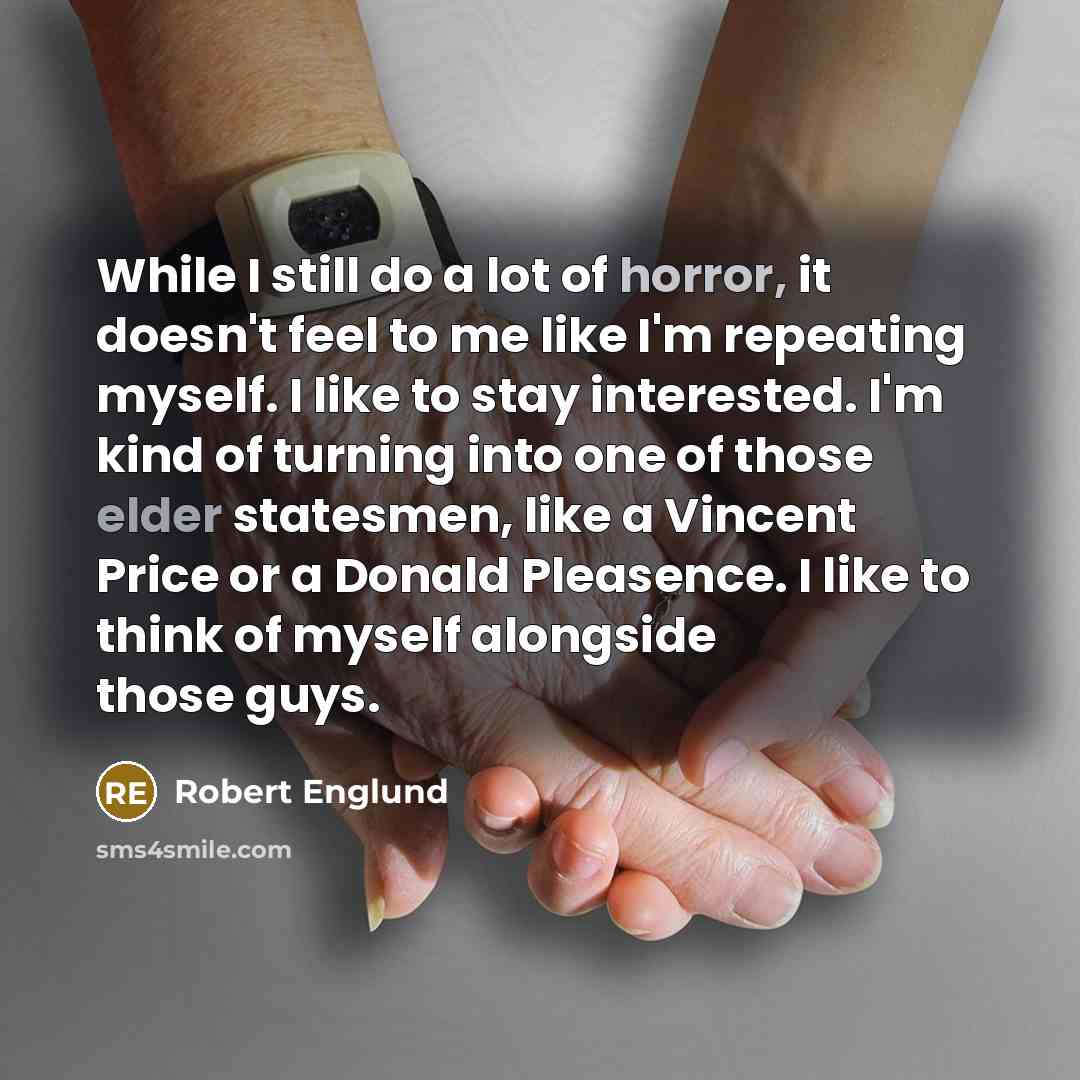 “While I still do a lot of horror, it doesn't feel to me like I'm repeating myself. I like to stay interested. I'm kind of turning into one of those elder statesmen, like a Vincent Price or a Donald Pleasence. I like to think of myself alongside those guys.” quote by Robert Englund