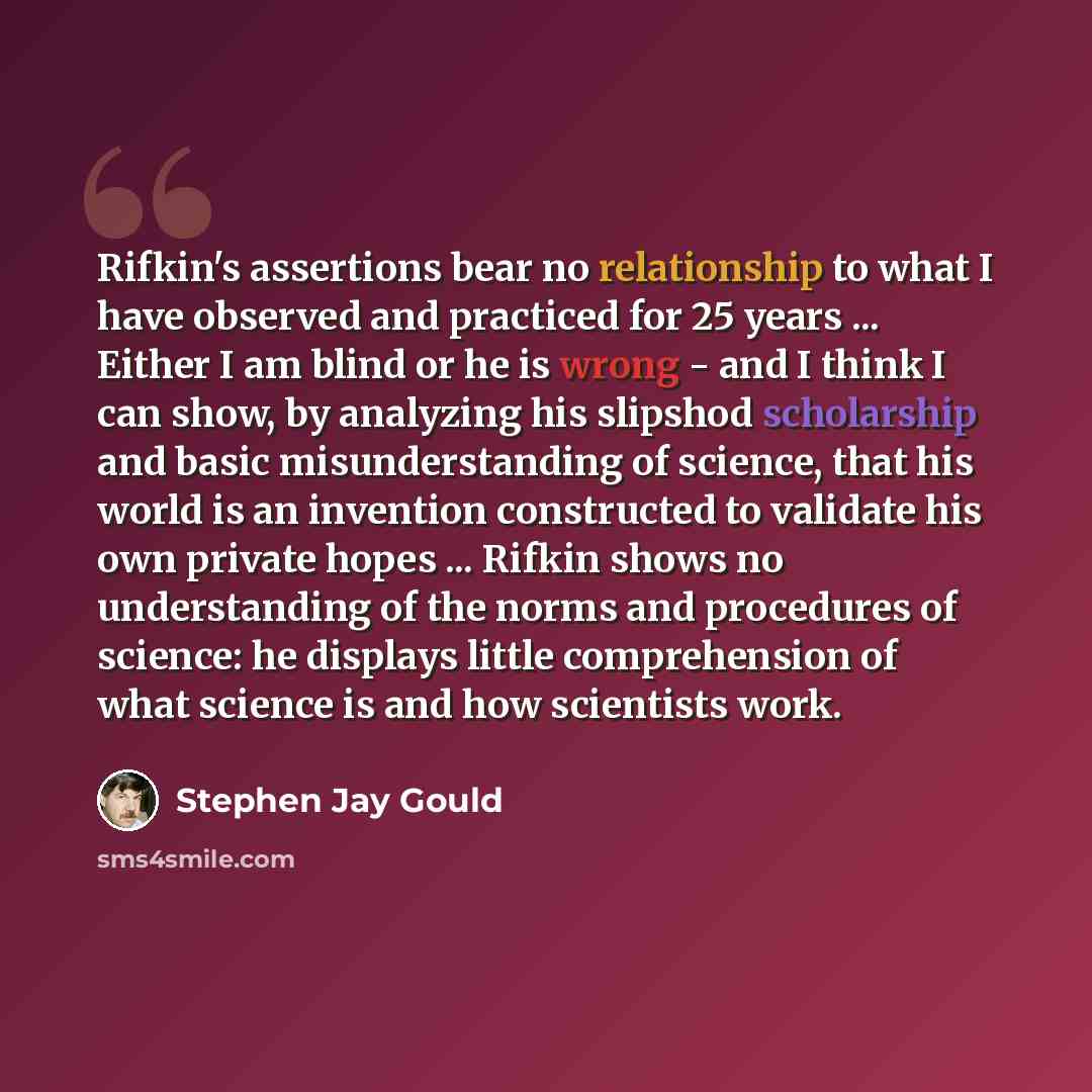 “Rifkin's assertions bear no relationship to what I have observed and practiced for 25 years ... Either I am blind or he is wrong - and I think I can show, by analyzing his slipshod scholarship and basic misunderstanding of science, that his world is an invention constructed to validate his own…” quote by Stephen Jay Gould