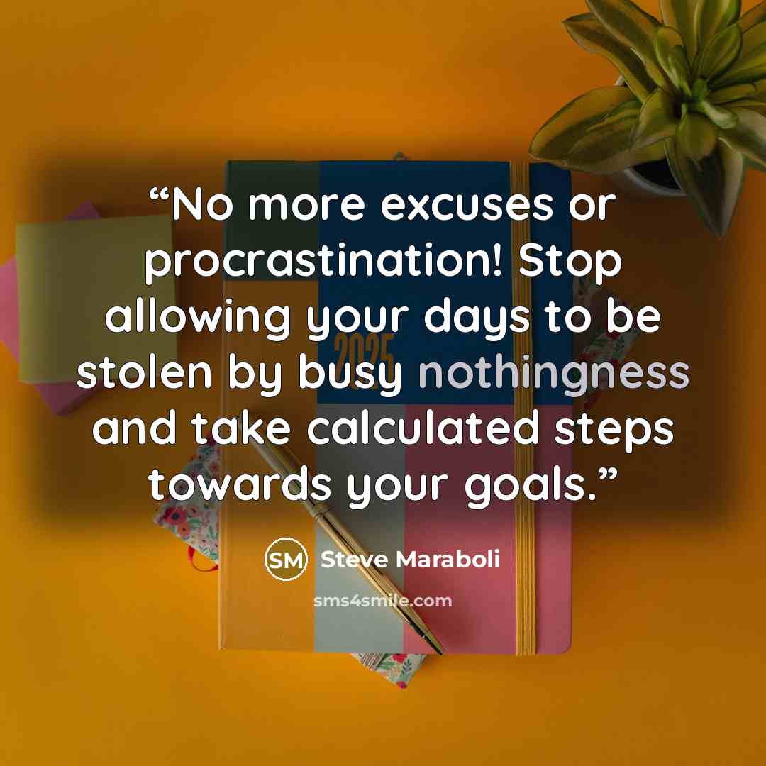 “No more excuses or procrastination! Stop allowing your days to be stolen by busy nothingness and take calculated steps towards your goals.” quote by Steve Maraboli