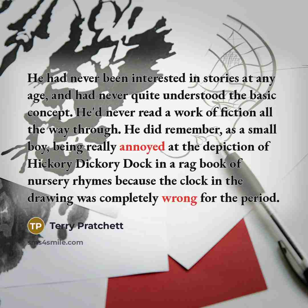 “He had never been interested in stories at any age, and had never quite understood the basic concept. He'd never read a work of fiction all the way through. He did remember, as a small boy, being really annoyed at the depiction of Hickory Dickory Dock in a rag book of nursery rhymes because the…” quote by Terry Pratchett