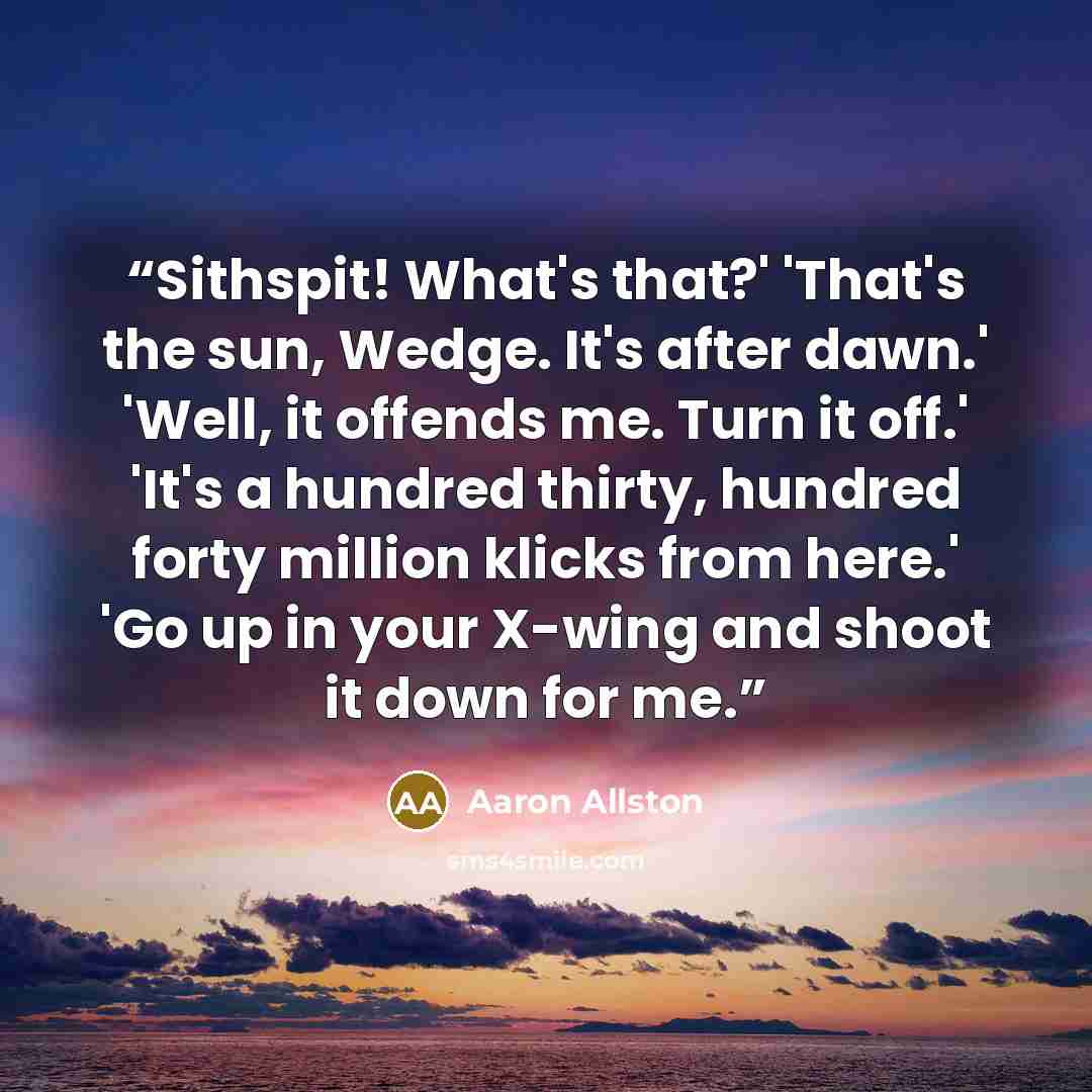 “Sithspit! What's that?' 'That's the sun, Wedge. It's after dawn.' 'Well, it offends me. Turn it off.' 'It's a hundred thirty, hundred forty million klicks from here.' 'Go up in your X-wing and shoot it down for me.” quote by Aaron Allston