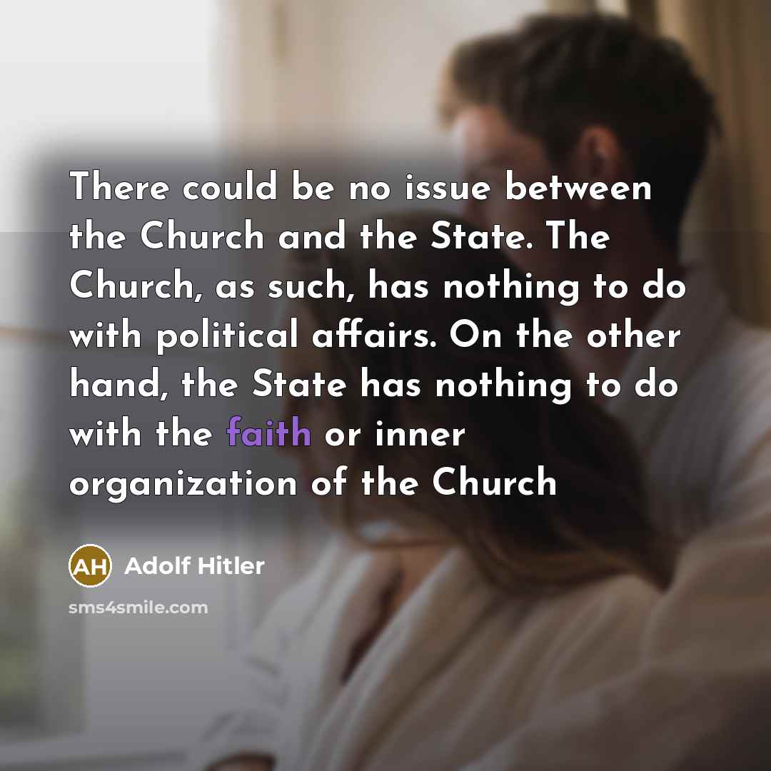 “There could be no issue between the Church and the State. The Church, as such, has nothing to do with political affairs. On the other hand, the State has nothing to do with the faith or inner organization of the Church” quote by Adolf Hitler