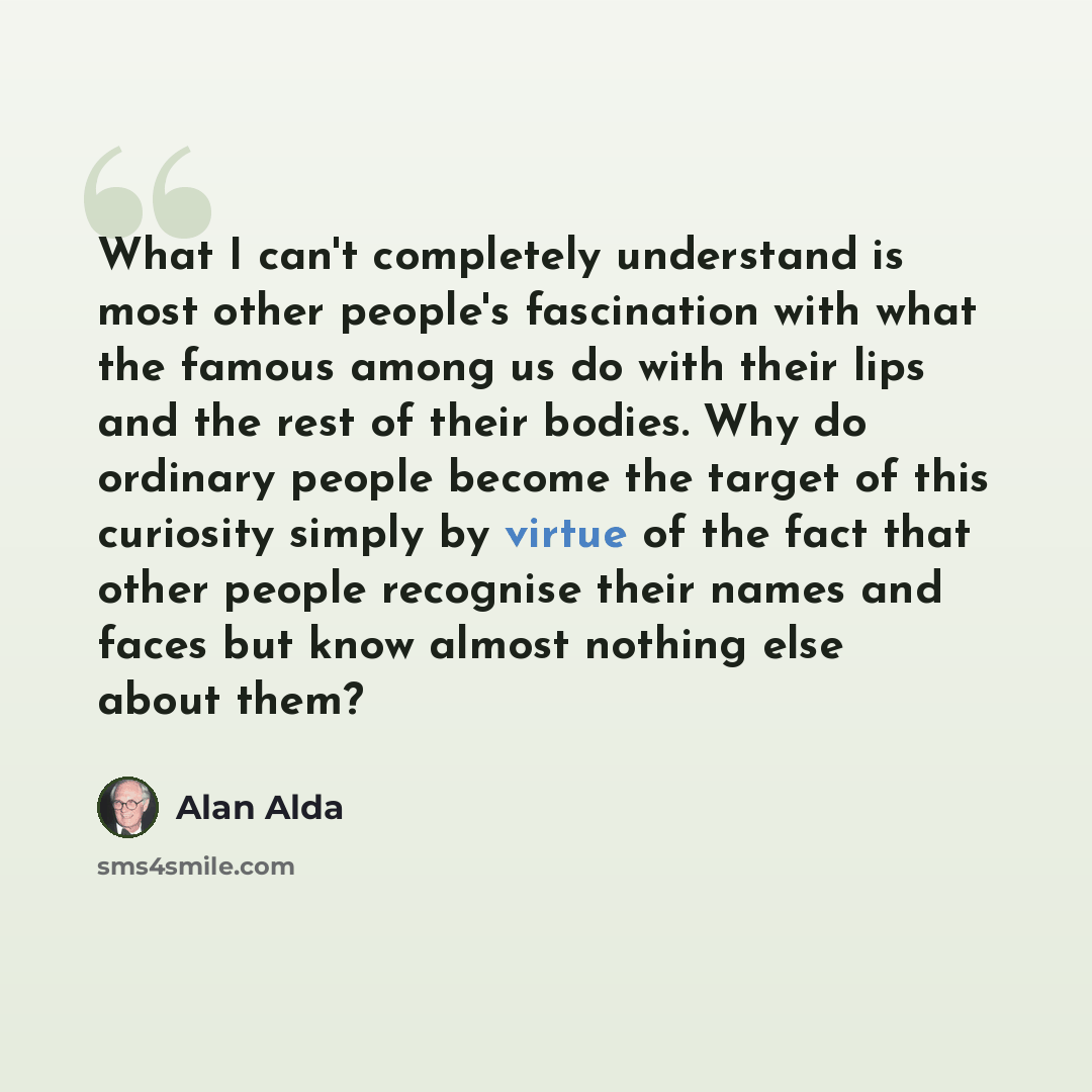 “What I can't completely understand is most other people's fascination with what the famous among us do with their lips and the rest of their bodies. Why do ordinary people become the target of this curiosity simply by virtue of the fact that other people recognise their names and faces but know…” quote by Alan Alda