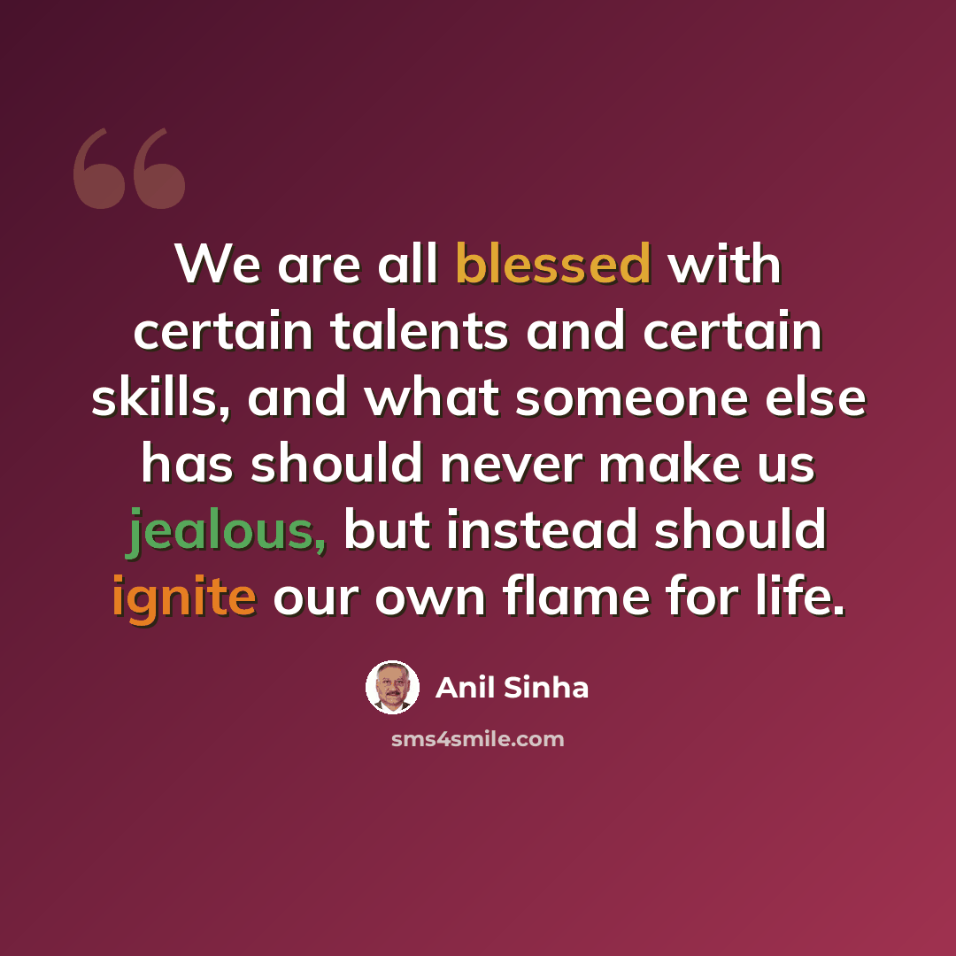 “We are all blessed with certain talents and certain skills, and what someone else has should never make us jealous, but instead should ignite our own flame for life.” quote by Anil Sinha