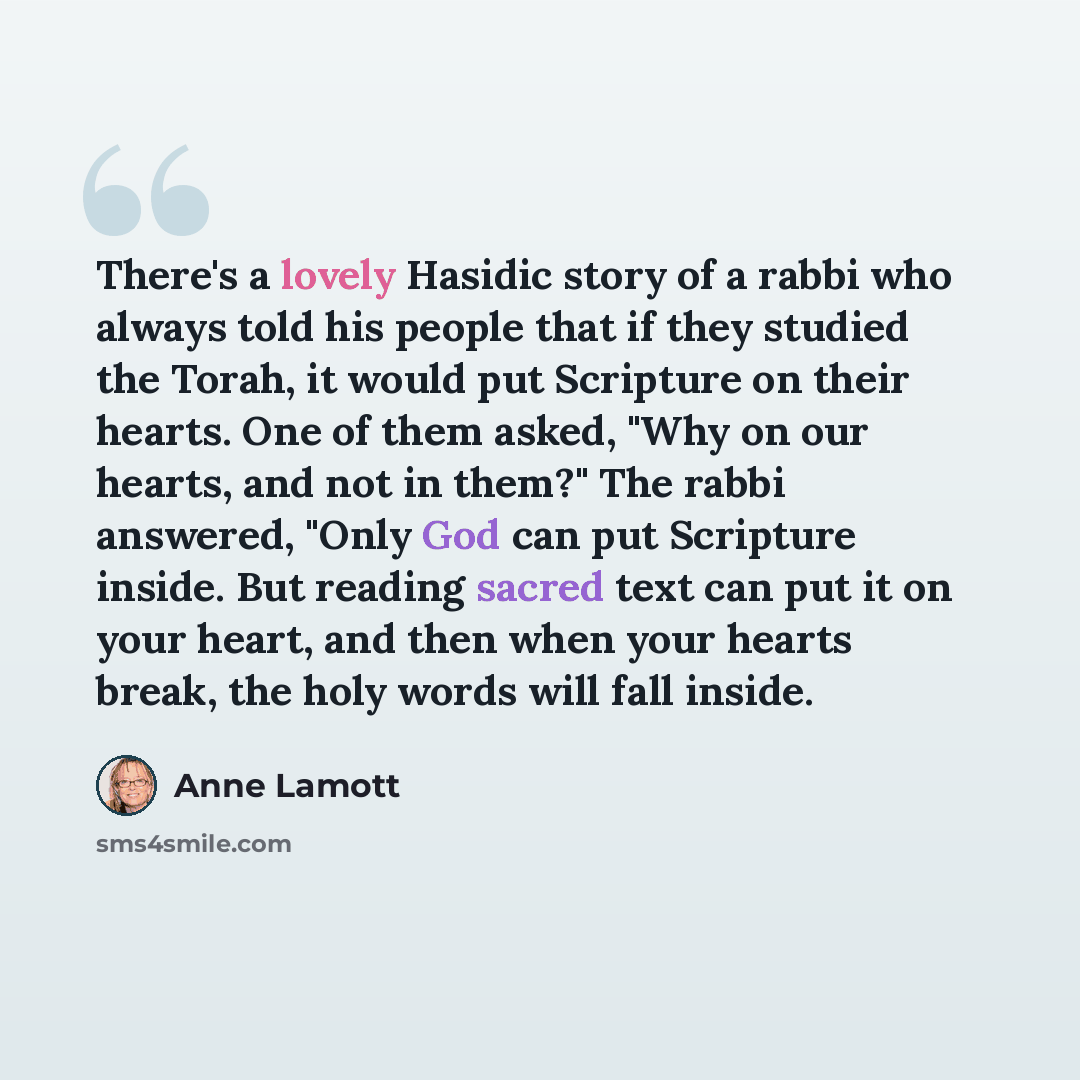 “There's a lovely Hasidic story of a rabbi who always told his people that if they studied the Torah, it would put Scripture on their hearts. One of them asked, "Why on our hearts, and not in them?" The rabbi answered, "Only God can put Scripture inside. But reading sacred text can put it on your…” quote by Anne Lamott