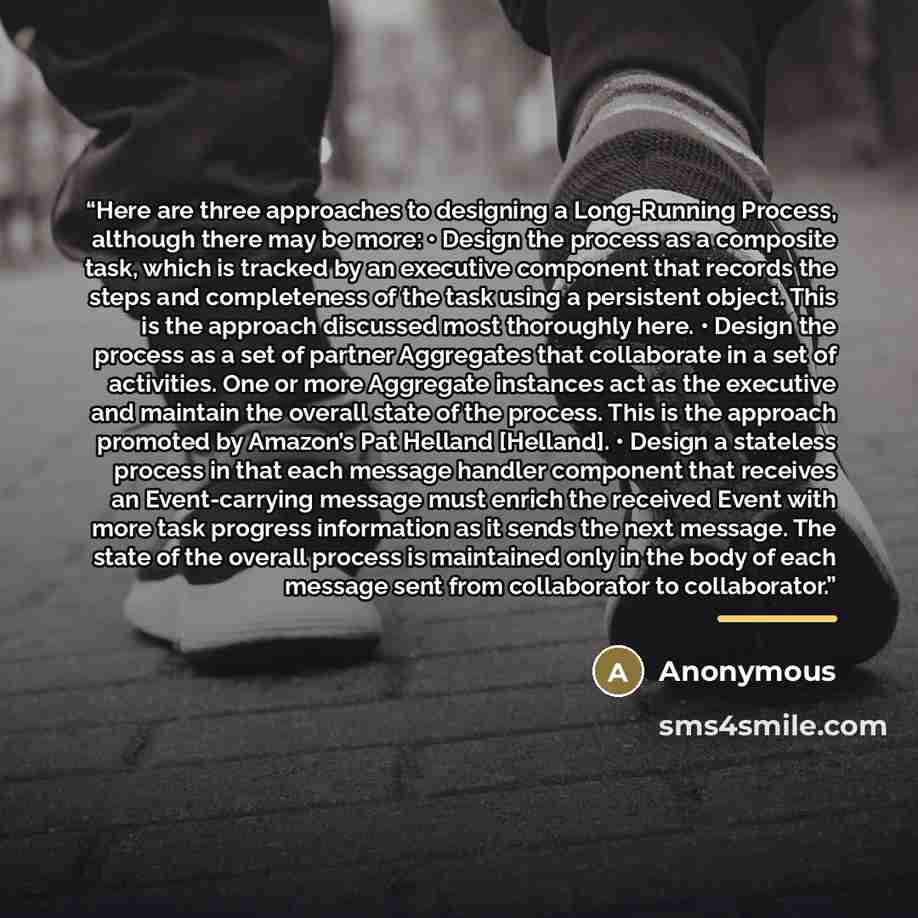 “Here are three approaches to designing a Long-Running Process, although there may be more: • Design the process as a composite task, which is tracked by an executive component that records the steps and completeness of the task using a persistent object. This is the approach discussed most…” quote by Anonymous