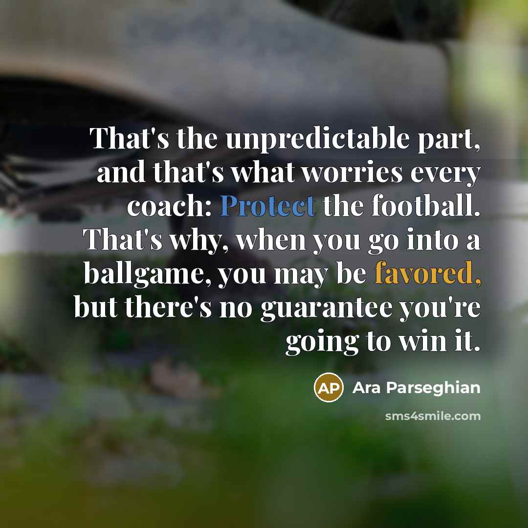 “That's the unpredictable part, and that's what worries every coach: Protect the football. That's why, when you go into a ballgame, you may be favored, but there's no guarantee you're going to win it.” quote by Ara Parseghian