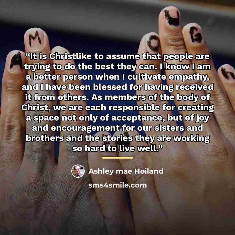 “It is Christlike to assume that people are trying to do the best they can. I know I am a better person when I cultivate empathy, and I have been blessed for having received it from others. As members of the body of Christ, we are each responsible for creating a space not only of acceptance, but of…” quote by Ashley mae Hoiland