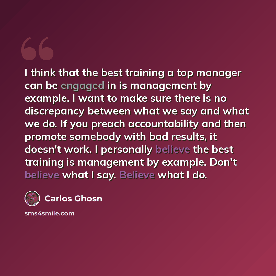 “I think that the best training a top manager can be engaged in is management by example. I want to make sure there is no discrepancy between what we say and what we do. If you preach accountability and then promote somebody with bad results, it doesn't work. I personally believe the best training…” quote by Carlos Ghosn