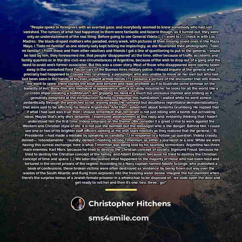 “People spoke to foreigners with an averted gaze, and everybody seemed to know somebody who had just vanished. The rumors of what had happened to them were fantastic and bizarre though, as it turned out, they were only an understatement of the real thing. Before going to see General Videla […], I…” quote by Christopher Hitchens