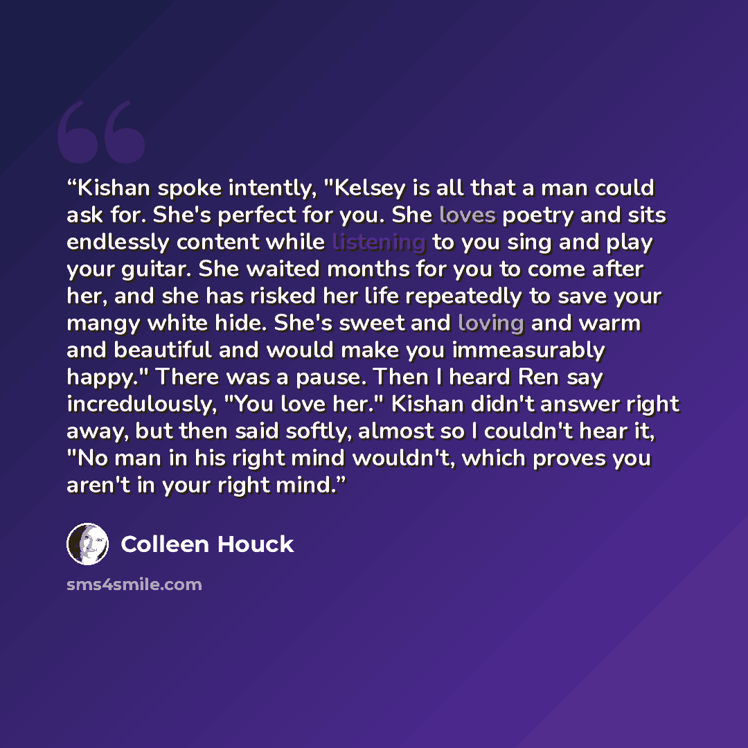 “Kishan spoke intently, "Kelsey is all that a man could ask for. She's perfect for you. She loves poetry and sits endlessly content while listening to you sing and play your guitar. She waited months for you to come after her, and she has risked her life repeatedly to save your mangy white hide…” quote by Colleen Houck