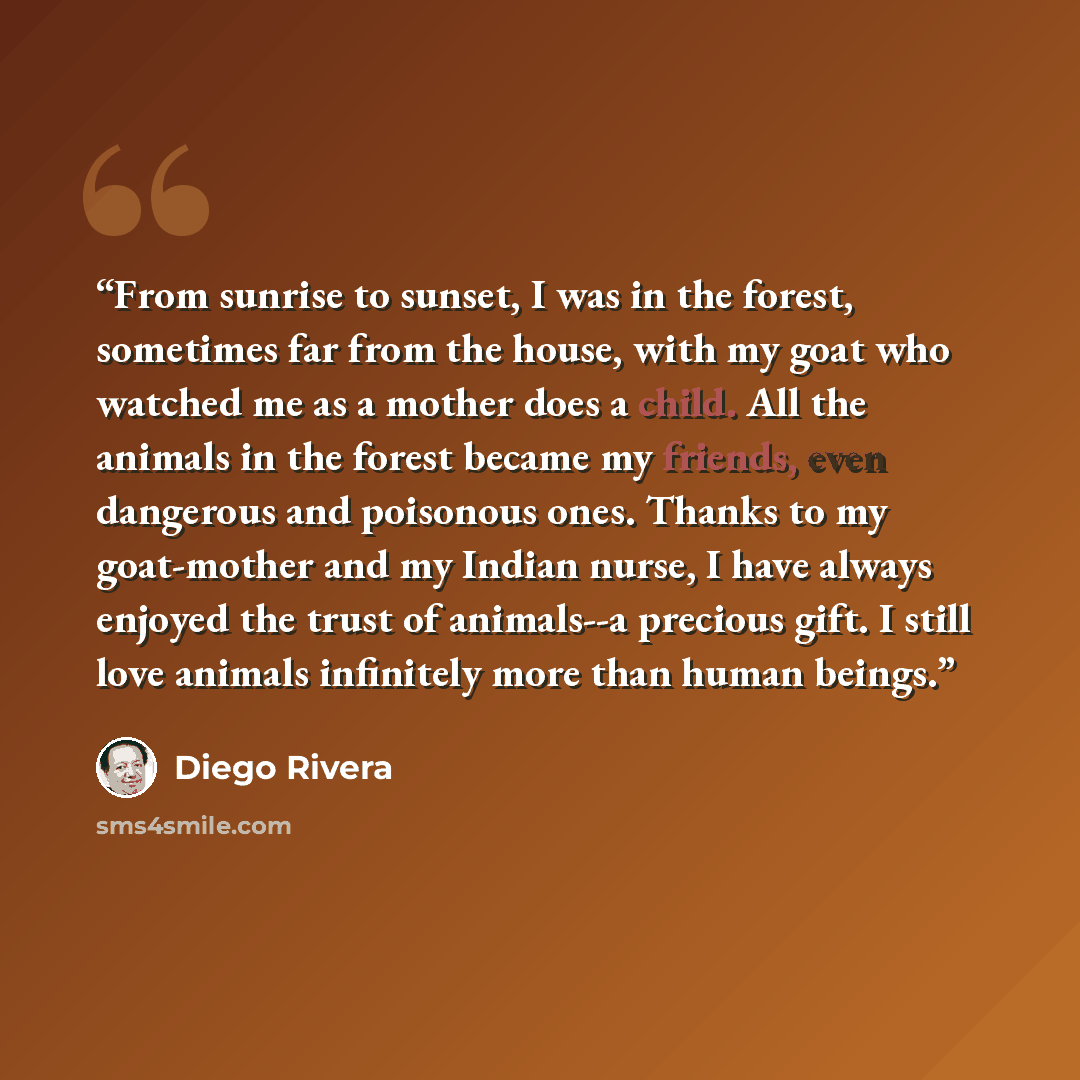 “From sunrise to sunset, I was in the forest, sometimes far from the house, with my goat who watched me as a mother does a child. All the animals in the forest became my friends, even dangerous and poisonous ones. Thanks to my goat-mother and my Indian nurse, I have always enjoyed the trust of…” quote by Diego Rivera