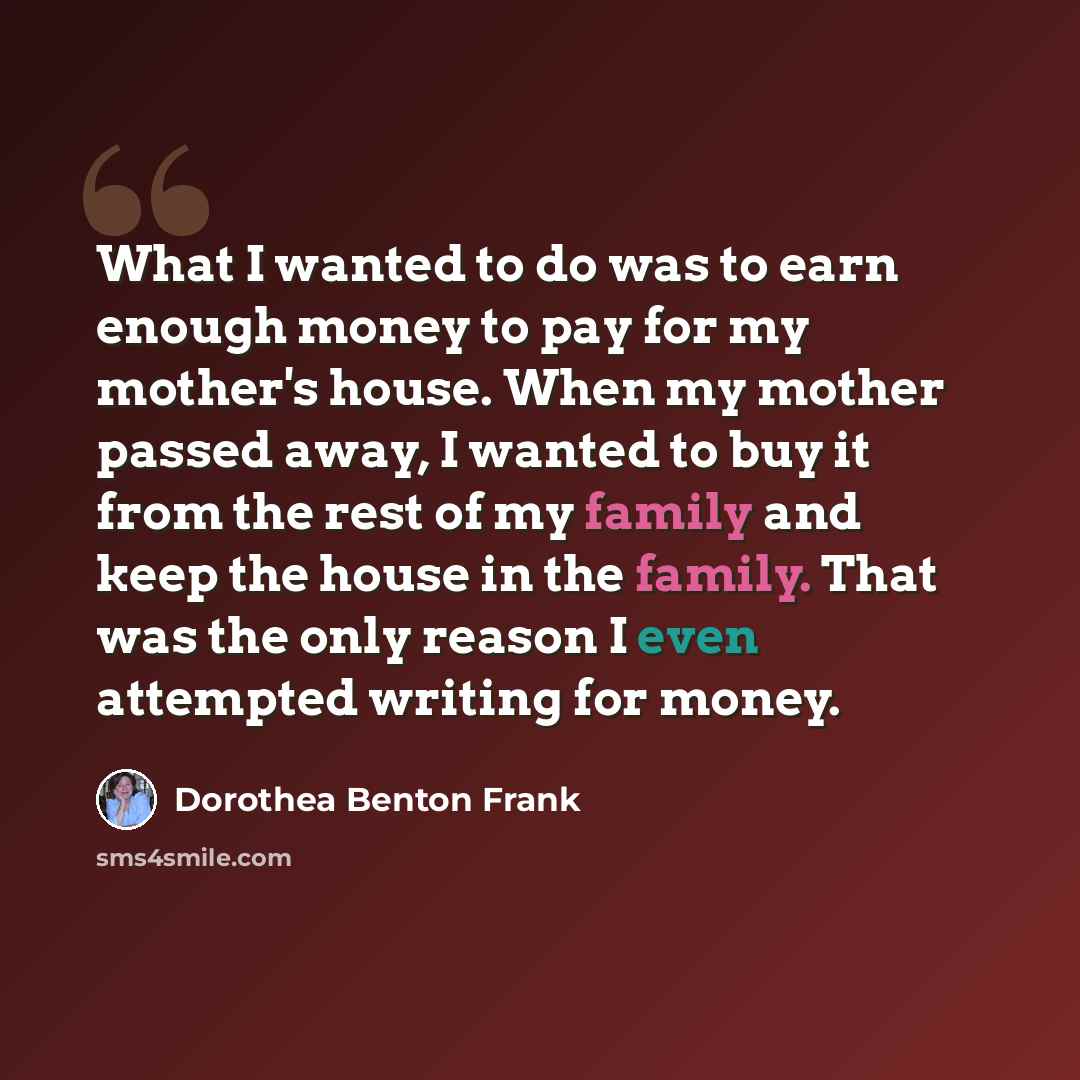 “What I wanted to do was to earn enough money to pay for my mother's house. When my mother passed away, I wanted to buy it from the rest of my family and keep the house in the family. That was the only reason I even attempted writing for money.” quote by Dorothea Benton Frank