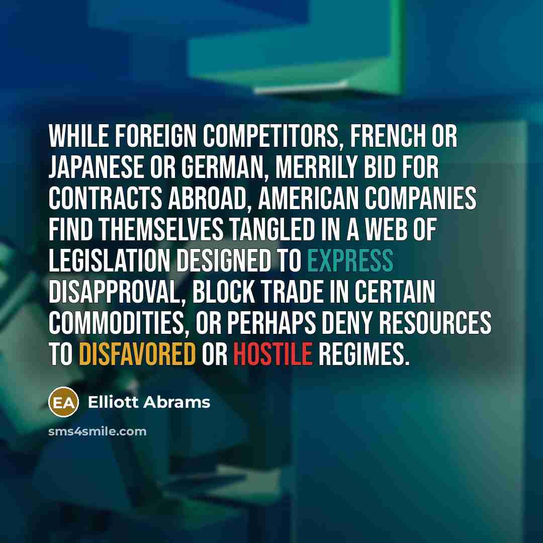 “While foreign competitors, French or Japanese or German, merrily bid for contracts abroad, American companies find themselves tangled in a web of legislation designed to express disapproval, block trade in certain commodities, or perhaps deny resources to disfavored or hostile regimes.” quote by Elliott Abrams