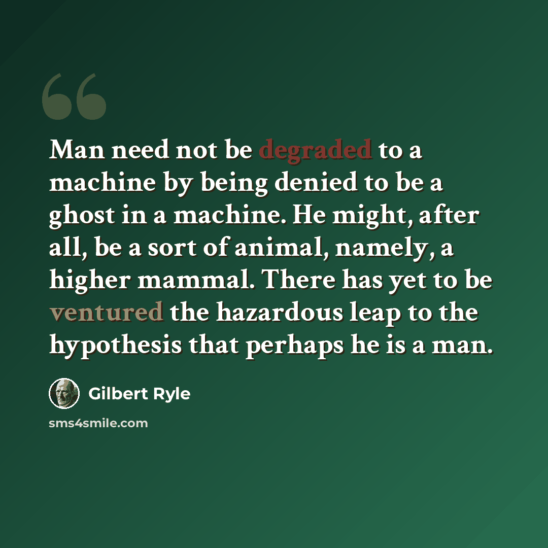 “Man need not be degraded to a machine by being denied to be a ghost in a machine. He might, after all, be a sort of animal, namely, a higher mammal. There has yet to be ventured the hazardous leap to the hypothesis that perhaps he is a man.” quote by Gilbert Ryle
