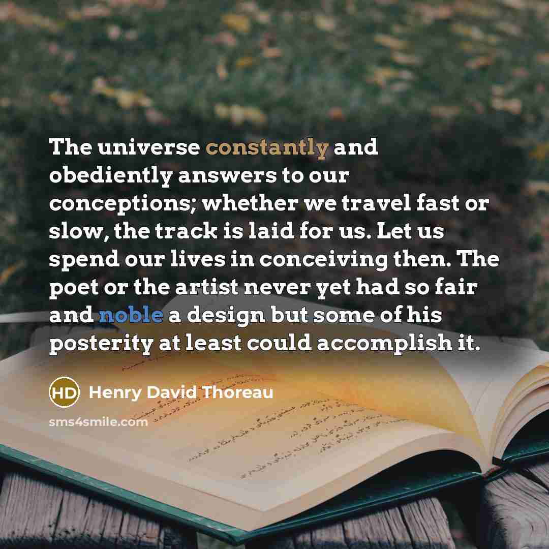 “The universe constantly and obediently answers to our conceptions; whether we travel fast or slow, the track is laid for us. Let us spend our lives in conceiving then. The poet or the artist never yet had so fair and noble a design but some of his posterity at least could accomplish it.” quote by Henry David Thoreau