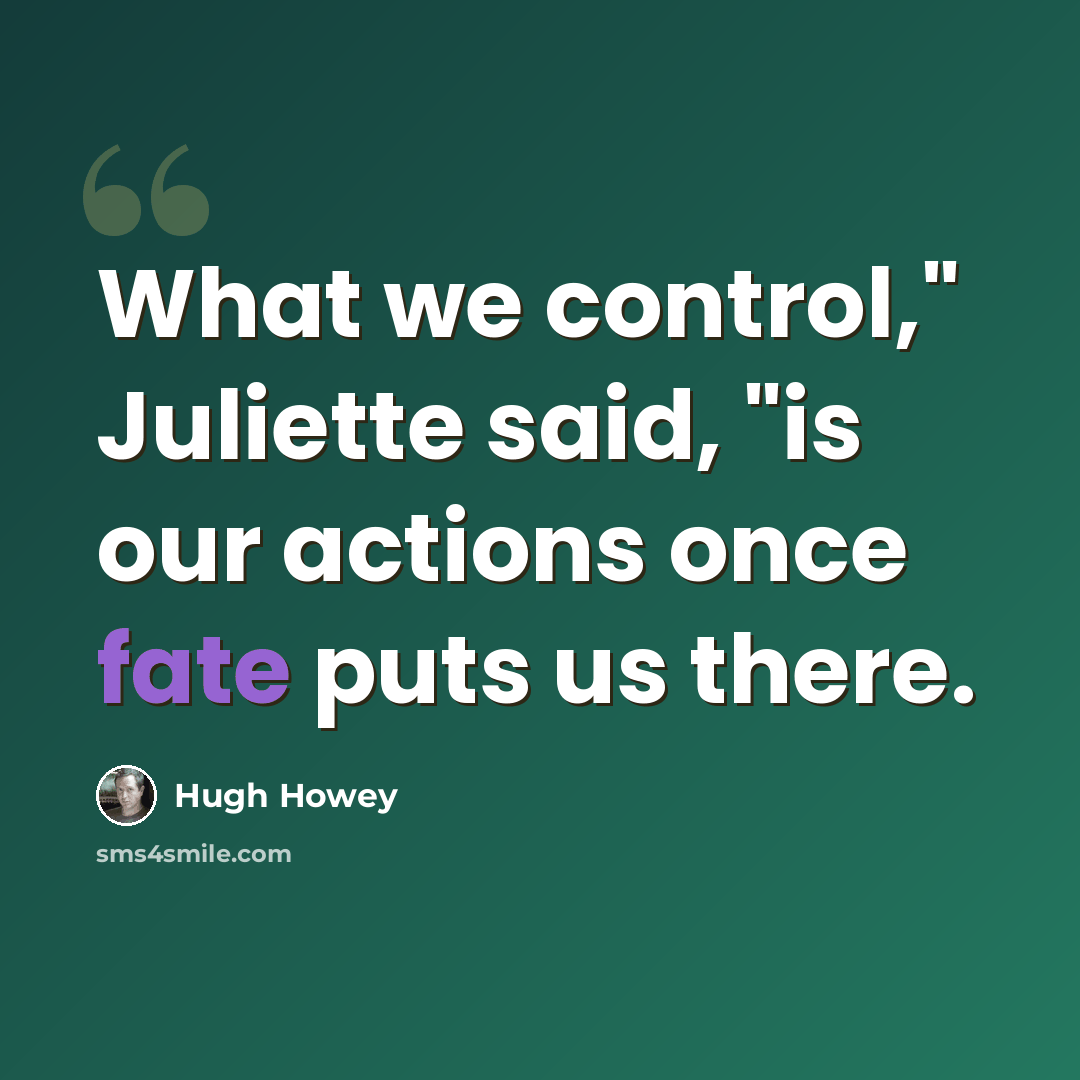 “What we control," Juliette said, "is our actions once fate puts us there.” quote by Hugh Howey