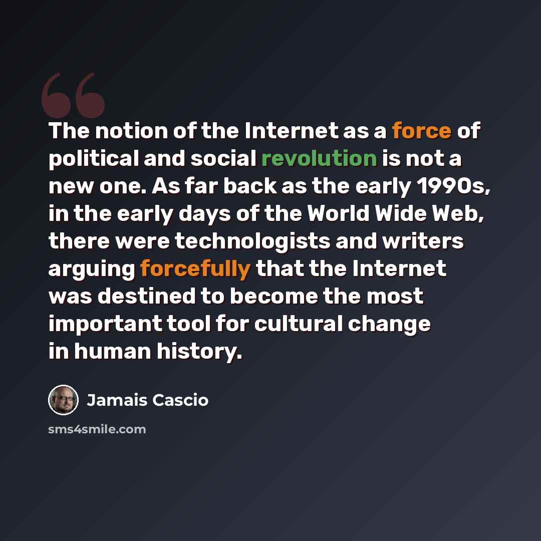 “The notion of the Internet as a force of political and social revolution is not a new one. As far back as the early 1990s, in the early days of the World Wide Web, there were technologists and writers arguing forcefully that the Internet was destined to become the most important tool for cultural…” quote by Jamais Cascio