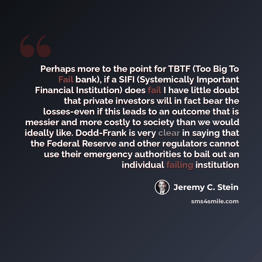 “Perhaps more to the point for TBTF (Too Big To Fail bank), if a SIFI (Systemically Important Financial Institution) does fail I have little doubt that private investors will in fact bear the losses-even if this leads to an outcome that is messier and more costly to society than we would ideally…” quote by Jeremy C. Stein