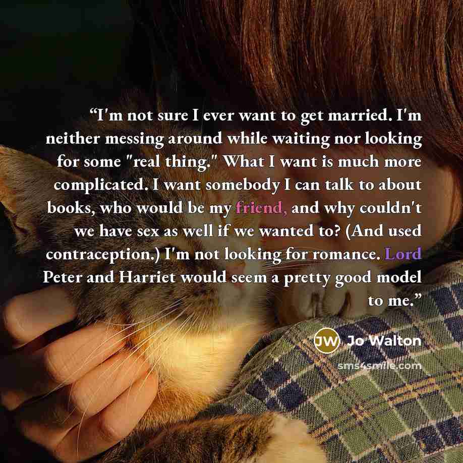 “I'm not sure I ever want to get married. I'm neither messing around while waiting nor looking for some "real thing." What I want is much more complicated. I want somebody I can talk to about books, who would be my friend, and why couldn't we have sex as well if we wanted to? (And used…” quote by Jo Walton