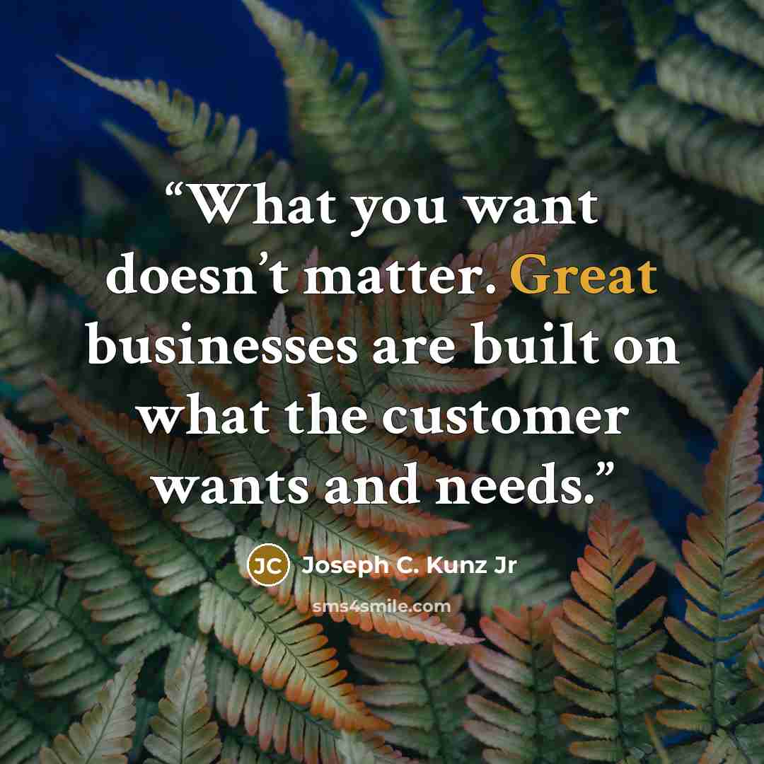 “What you want doesn’t matter. Great businesses are built on what the customer wants and needs.” quote by Joseph C. Kunz Jr