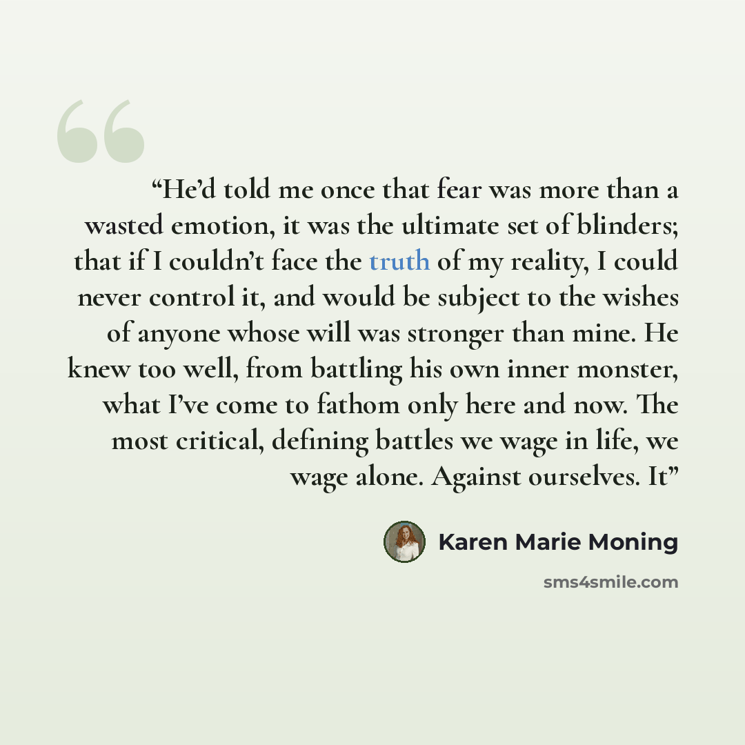 “He’d told me once that fear was more than a wasted emotion, it was the ultimate set of blinders; that if I couldn’t face the truth of my reality, I could never control it, and would be subject to the wishes of anyone whose will was stronger than mine. He knew too well, from battling his own inner…” quote by Karen Marie Moning