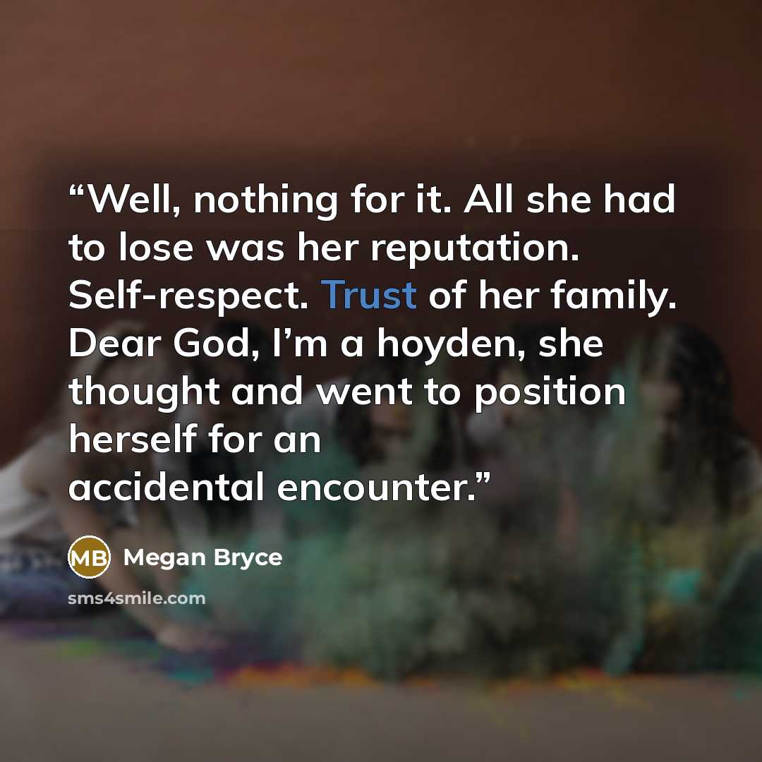 “Well, nothing for it. All she had to lose was her reputation. Self-respect. Trust of her family. Dear God, I’m a hoyden, she thought and went to position herself for an accidental encounter.” quote by Megan Bryce