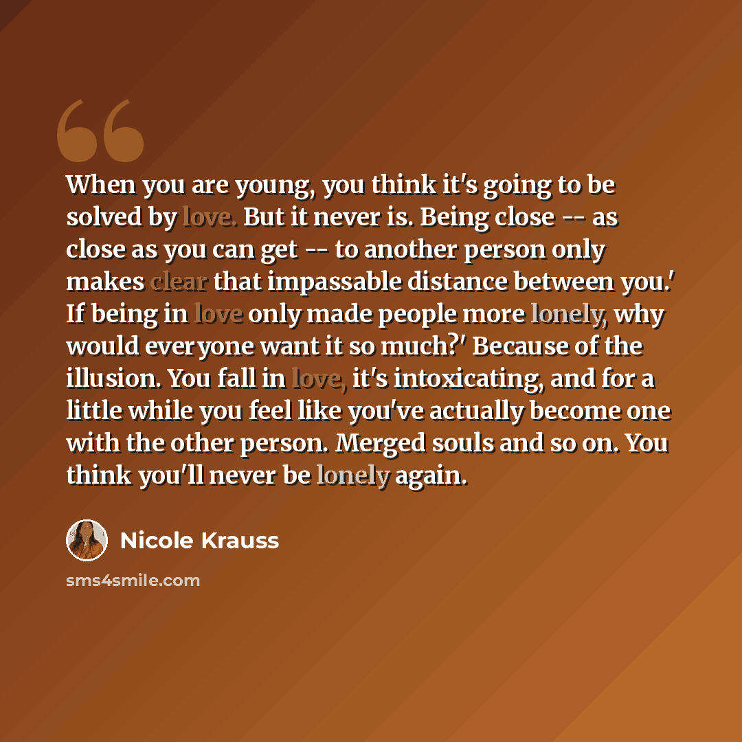 “When you are young, you think it's going to be solved by love. But it never is. Being close -- as close as you can get -- to another person only makes clear that impassable distance between you.' If being in love only made people more lonely, why would everyone want it so much?' Because of the…” quote by Nicole Krauss