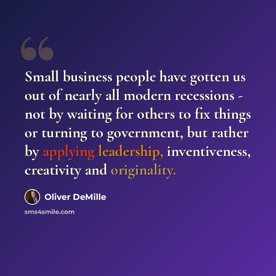 “Small business people have gotten us out of nearly all modern recessions - not by waiting for others to fix things or turning to government, but rather by applying leadership, inventiveness, creativity and originality.” quote by Oliver DeMille