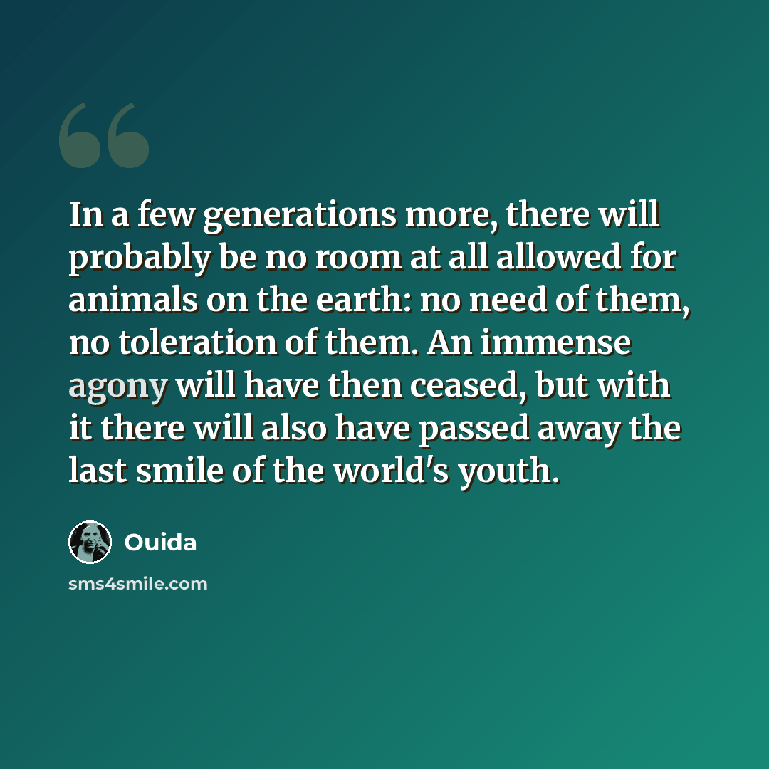 “In a few generations more, there will probably be no room at all allowed for animals on the earth: no need of them, no toleration of them. An immense agony will have then ceased, but with it there will also have passed away the last smile of the world's youth.” quote by Ouida
