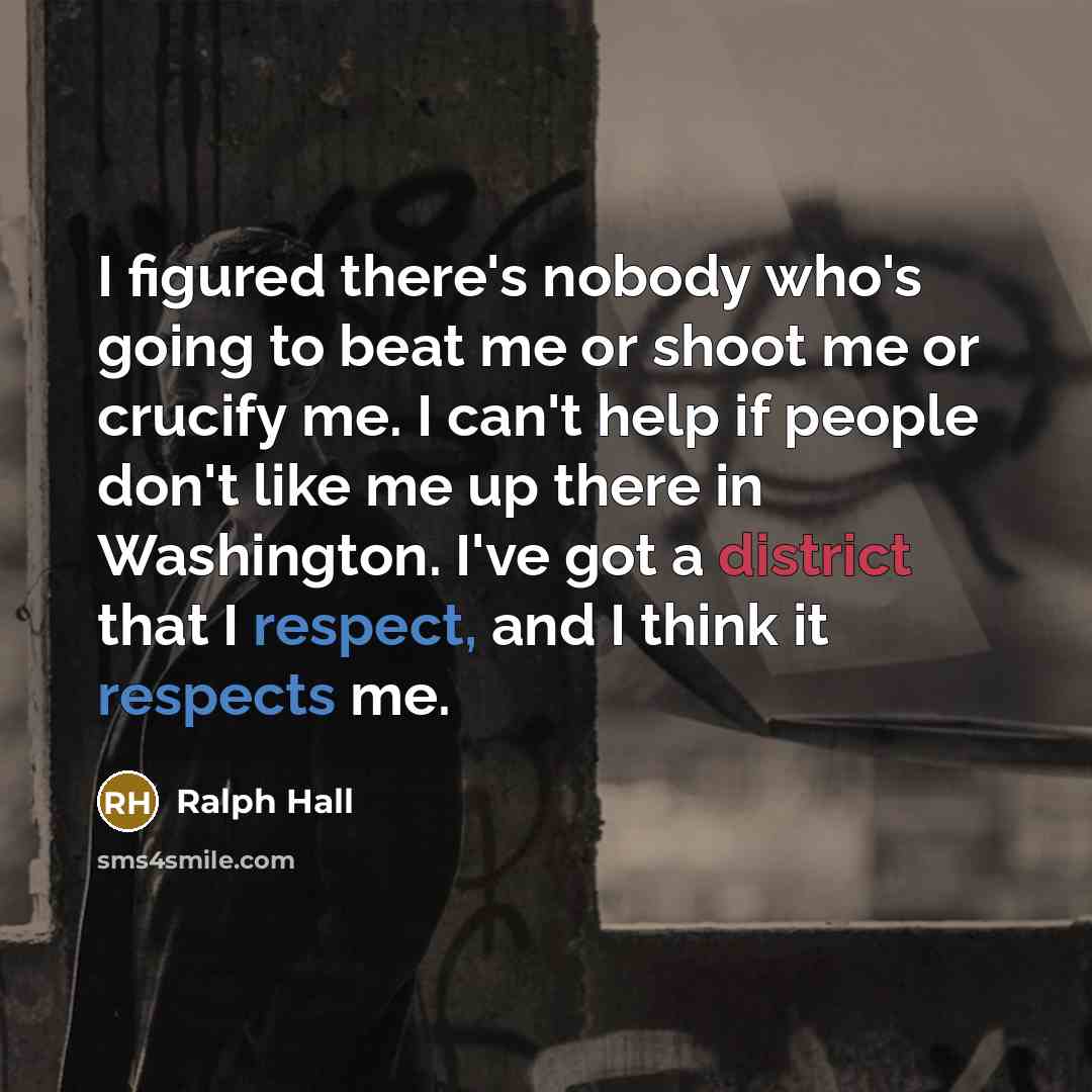 “I figured there's nobody who's going to beat me or shoot me or crucify me. I can't help if people don't like me up there in Washington. I've got a district that I respect, and I think it respects me.” quote by Ralph Hall