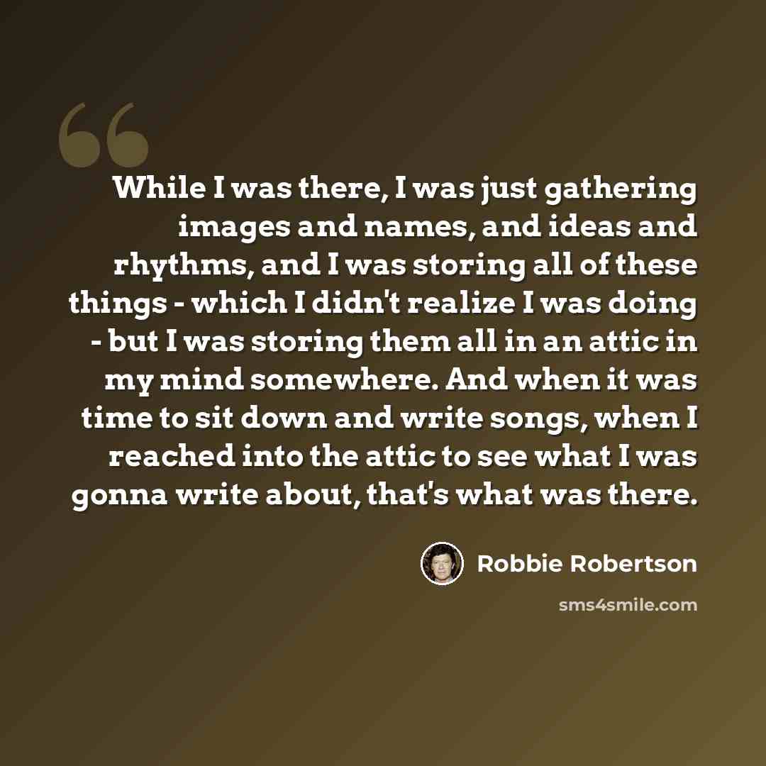 “While I was there, I was just gathering images and names, and ideas and rhythms, and I was storing all of these things - which I didn't realize I was doing - but I was storing them all in an attic in my mind somewhere. And when it was time to sit down and write songs, when I reached into the attic…” quote by Robbie Robertson