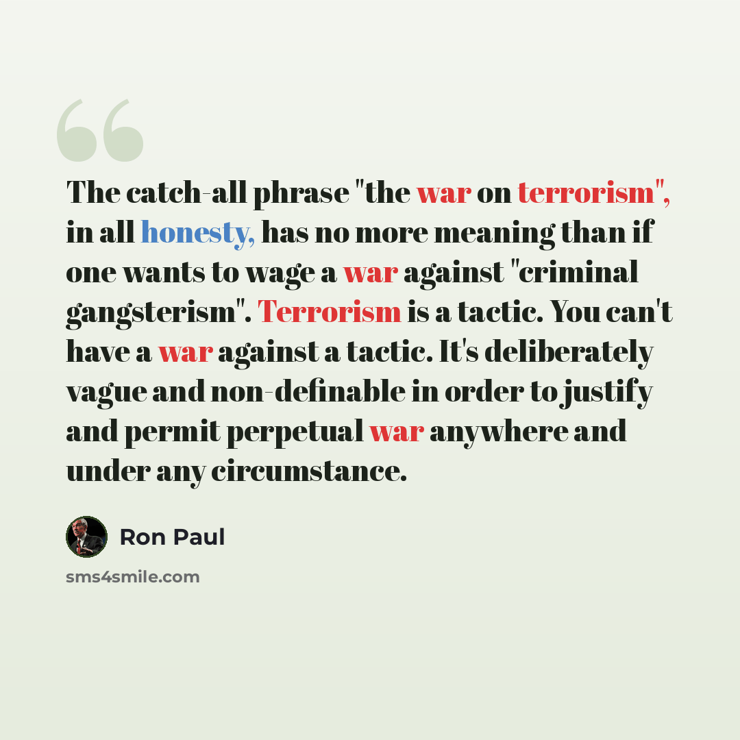 “The catch-all phrase "the war on terrorism", in all honesty, has no more meaning than if one wants to wage a war against "criminal gangsterism". Terrorism is a tactic. You can't have a war against a tactic. It's deliberately vague and non-definable in order to justify and permit perpetual war…” quote by Ron Paul