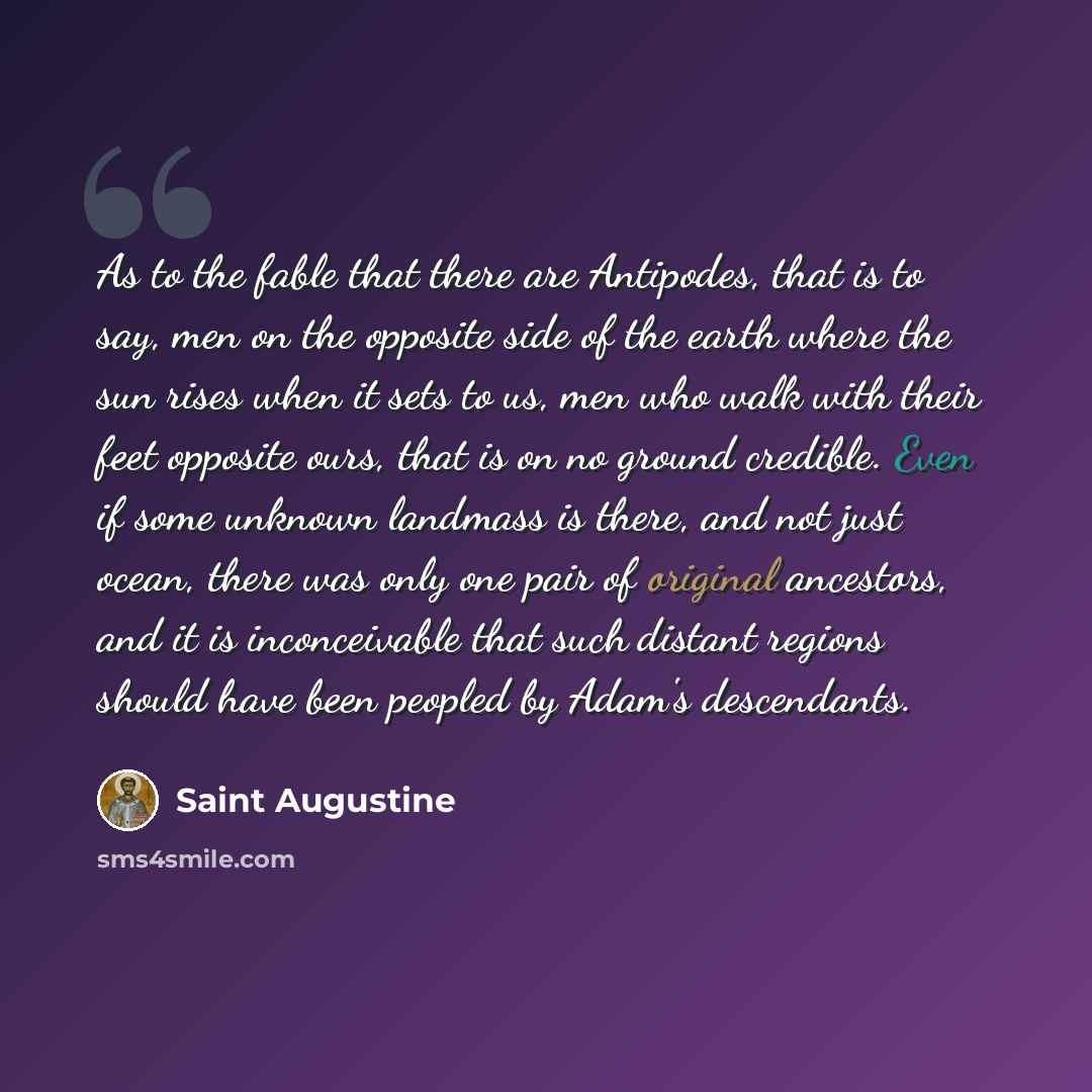 “As to the fable that there are Antipodes, that is to say, men on the opposite side of the earth where the sun rises when it sets to us, men who walk with their feet opposite ours, that is on no ground credible. Even if some unknown landmass is there, and not just ocean, there was only one pair of…” quote by Saint Augustine