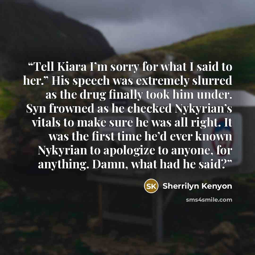 “Tell Kiara I’m sorry for what I said to her.” His speech was extremely slurred as the drug finally took him under. Syn frowned as he checked Nykyrian’s vitals to make sure he was all right. It was the first time he’d ever known Nykyrian to apologize to anyone, for anything. Damn, what had he said?” quote by Sherrilyn Kenyon