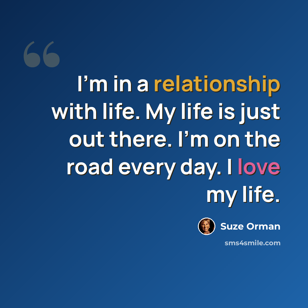 “I'm in a relationship with life. My life is just out there. I'm on the road every day. I love my life.” quote by Suze Orman