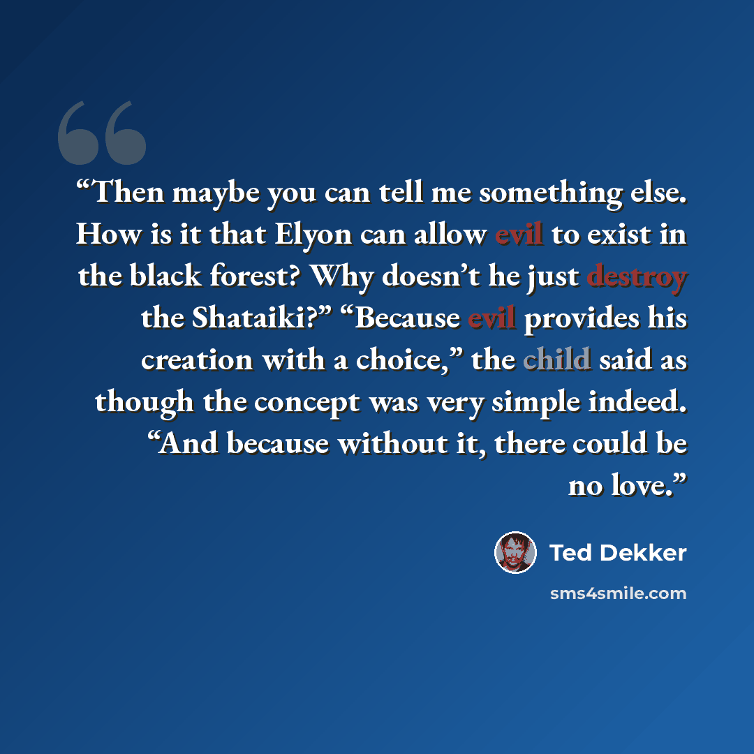 “Then maybe you can tell me something else. How is it that Elyon can allow evil to exist in the black forest? Why doesn’t he just destroy the Shataiki?” “Because evil provides his creation with a choice,” the child said as though the concept was very simple indeed. “And because without it, there…” quote by Ted Dekker