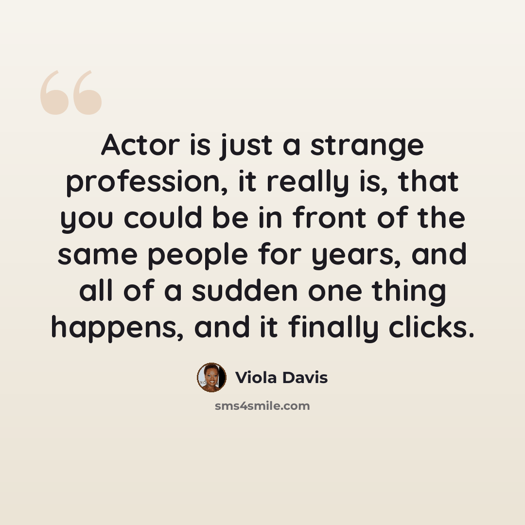 “Actor is just a strange profession, it really is, that you could be in front of the same people for years, and all of a sudden one thing happens, and it finally clicks.” quote by Viola Davis